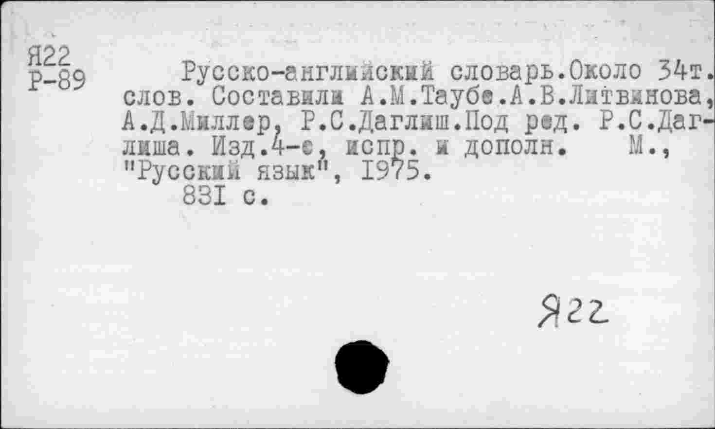 ﻿Я22
Р-89
Русско-английский словарь.Около 34т. слов. Составили А.М.Таубе.А.В.Литвинова, А.Д.Миллер, Р.С.Даглиш.Под ред. Р.С.Даг-лиша. Изд.4-с, испр. и дополн. М., "Русский язык", 1975.
831 с.
Ягг.